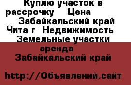 Куплю участок в рассрочку. › Цена ­ 120 000 - Забайкальский край, Чита г. Недвижимость » Земельные участки аренда   . Забайкальский край